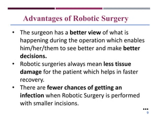 Advantages of Robotic Surgery
• The surgeon has a better view of what is
happening during the operation which enables
him/her/them to see better and make better
decisions.
• Robotic surgeries always mean less tissue
damage for the patient which helps in faster
recovery.
• There are fewer chances of getting an
infection when Robotic Surgery is performed
with smaller incisions.
●●●
9
 