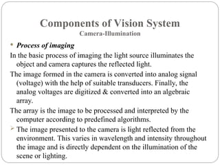Components of Vision System
Camera-Illumination
 Process of imaging
In the basic process of imaging the light source illuminates the
object and camera captures the reflected light.
The image formed in the camera is converted into analog signal
(voltage) with the help of suitable transducers. Finally, the
analog voltages are digitized & converted into an algebraic
array.
The array is the image to be processed and interpreted by the
computer according to predefined algorithms.
 The image presented to the camera is light reflected from the
environment. This varies in wavelength and intensity throughout
the image and is directly dependent on the illumination of the
scene or lighting.
 
