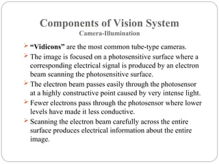 Components of Vision System
Camera-Illumination
 “Vidicons” are the most common tube-type cameras.
 The image is focused on a photosensitive surface where a
corresponding electrical signal is produced by an electron
beam scanning the photosensitive surface.
 The electron beam passes easily through the photosensor
at a highly constructive point caused by very intense light.
 Fewer electrons pass through the photosensor where lower
levels have made it less conductive.
 Scanning the electron beam carefully across the entire
surface produces electrical information about the entire
image.
 