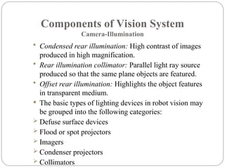Components of Vision System
Camera-Illumination
 Condensed rear illumination: High contrast of images
produced in high magnification.
 Rear illumination collimator: Parallel light ray source
produced so that the same plane objects are featured.
 Offset rear illumination: Highlights the object features
in transparent medium.
 The basic types of lighting devices in robot vision may
be grouped into the following categories:
 Defuse surface devices
 Flood or spot projectors
 Imagers
 Condenser projectors
 Collimators
 