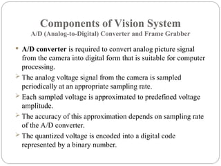 Components of Vision System
A/D (Analog-to-Digital) Converter and Frame Grabber
 A/D converter is required to convert analog picture signal
from the camera into digital form that is suitable for computer
processing.
 The analog voltage signal from the camera is sampled
periodically at an appropriate sampling rate.
 Each sampled voltage is approximated to predefined voltage
amplitude.
 The accuracy of this approximation depends on sampling rate
of the A/D converter.
 The quantized voltage is encoded into a digital code
represented by a binary number.
 