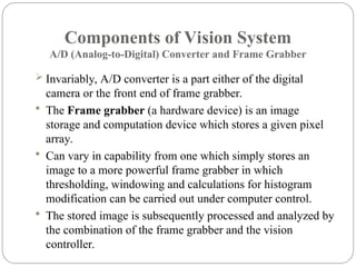 Components of Vision System
A/D (Analog-to-Digital) Converter and Frame Grabber
 Invariably, A/D converter is a part either of the digital
camera or the front end of frame grabber.
 The Frame grabber (a hardware device) is an image
storage and computation device which stores a given pixel
array.
 Can vary in capability from one which simply stores an
image to a more powerful frame grabber in which
thresholding, windowing and calculations for histogram
modification can be carried out under computer control.
 The stored image is subsequently processed and analyzed by
the combination of the frame grabber and the vision
controller.
 