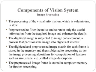 Components of Vision System
Image Processing
 The processing of the visual information, which is voluminous,
is slow.
 Preprocessed to filter the noise and to retain only the useful
information from the acquired image and enhance the details.
 The digitized image is subjected to image enhancement; a
process that partitions the image into objects of interest.
 The digitized and preprocessed image matrix for each frame is
stored in the memory and then subjected to processing as per
the image processing algorithms for computation of features
such as size, shape, etc., called image description.
 The preprocessed image frame is stored in computer memory
for further processing.
 