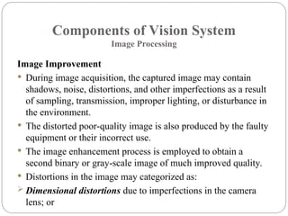 Components of Vision System
Image Processing
Image Improvement
 During image acquisition, the captured image may contain
shadows, noise, distortions, and other imperfections as a result
of sampling, transmission, improper lighting, or disturbance in
the environment.
 The distorted poor-quality image is also produced by the faulty
equipment or their incorrect use.
 The image enhancement process is employed to obtain a
second binary or gray-scale image of much improved quality.
 Distortions in the image may categorized as:
 Dimensional distortions due to imperfections in the camera
lens; or
 