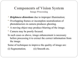 Components of Vision System
Image Processing
 Brightness distortions due to improper illumination;
 Overlapping frames or incomplete neutralization of
photodetectors in camera produces ghosting.
 A moving object may produce blurring of the image.
 Camera may be poorly focused.
In such cases as above, image enhancement is necessary
before processing it to extract the correct information from
the image.
Some of techniques to improve the quality of image are:
(i) Segmentation; (ii) Smooth etc.
 