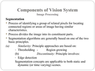 Components of Vision System
Image Processing
Segmentation
 Process of identifying a group of related pixels for locating
connected regions or areas of image having similar
characteristics.
 Process divides the image into its constituent parts.
 Segmentation algorithms are generally based on one of the two
basic principles.
(a) Similarity: Principle approaches are based on:
- Thresholding - Region growing
(b) Discontinuity: Principle involves:
- Edge detection
Segmentation concepts are applicable to both static and
dynamic (or time varying) scenes.
 