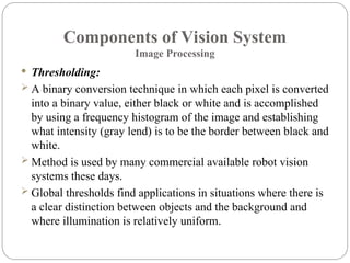 Components of Vision System
Image Processing
 Thresholding:
 A binary conversion technique in which each pixel is converted
into a binary value, either black or white and is accomplished
by using a frequency histogram of the image and establishing
what intensity (gray lend) is to be the border between black and
white.
 Method is used by many commercial available robot vision
systems these days.
 Global thresholds find applications in situations where there is
a clear distinction between objects and the background and
where illumination is relatively uniform.
 
