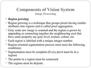 Components of Vision System
Image Processing
 Region growing:
 Region growing is a technique that groups pixels having similar
attributes into regions and is called pixel aggregation.
 Gray scale raw image is scanned and the region is grown by
appending or connecting together the neighbouring axel that
have same property say gray level, texture, colour, etc.
 Each region is labelled with a unique integer number.
 Region oriented segmentation process must meet the following
conditions:
 Segmentation must be complete (Every pixel must be in a
region)
 The points in a region must be connected
 The regions must be disjoint.
 