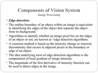 Components of Vision System
Image Processing
 Edge detection:
 The outline boundary of an object within an image is equivalent
to identifying the edges of the object that separate the object
from its background.
 Algorithms to identify whether an image pixel lies on the edges
of an object or not, are known as “edge detection algorithms.
 A common method is based on the intensity change or intensity
discontinuity that occurs in adjacent pixels at the boundary or
edge of an object.
 The idea underlying most of edge detection algorithms is the
computation of local gradient of image intensity.
 The magnitude of the first derivative of intensity function can
be used to detect edges in the image.
 