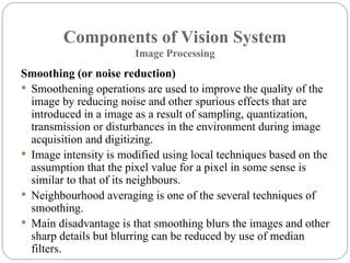 Components of Vision System
Image Processing
Smoothing (or noise reduction)
 Smoothening operations are used to improve the quality of the
image by reducing noise and other spurious effects that are
introduced in a image as a result of sampling, quantization,
transmission or disturbances in the environment during image
acquisition and digitizing.
 Image intensity is modified using local techniques based on the
assumption that the pixel value for a pixel in some sense is
similar to that of its neighbours.
 Neighbourhood averaging is one of the several techniques of
smoothing.
 Main disadvantage is that smoothing blurs the images and other
sharp details but blurring can be reduced by use of median
filters.
 