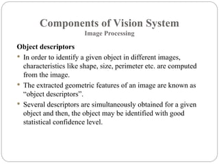 Components of Vision System
Image Processing
Object descriptors
 In order to identify a given object in different images,
characteristics like shape, size, perimeter etc. are computed
from the image.
 The extracted geometric features of an image are known as
“object descriptors”.
 Several descriptors are simultaneously obtained for a given
object and then, the object may be identified with good
statistical confidence level.
 