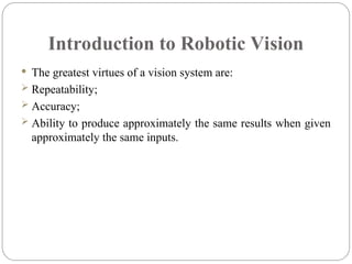 Introduction to Robotic Vision
 The greatest virtues of a vision system are:
 Repeatability;
 Accuracy;
 Ability to produce approximately the same results when given
approximately the same inputs.
 