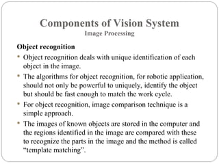 Components of Vision System
Image Processing
Object recognition
 Object recognition deals with unique identification of each
object in the image.
 The algorithms for object recognition, for robotic application,
should not only be powerful to uniquely, identify the object
but should be fast enough to match the work cycle.
 For object recognition, image comparison technique is a
simple approach.
 The images of known objects are stored in the computer and
the regions identified in the image are compared with these
to recognize the parts in the image and the method is called
“template matching”.
 