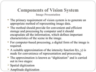 Components of Vision System
Image Presentation
 The primary requirement of vision system is to generate an
appropriate method of representing image data.
 The method should provide for convenient and efficient
storage and processing by computer and it should
encapsulate all the information, which defines important
characteristics of the scene in the image.
 For computer-based processing, a digital form of the image is
required.
 A suitable approximation of the intensity function I(x, y) is
made for convenience of representation and processing.
 The approximation is known as “digitization” and is carried
out in two stages:
 Spatial digitization
 Amplitude digitization
 