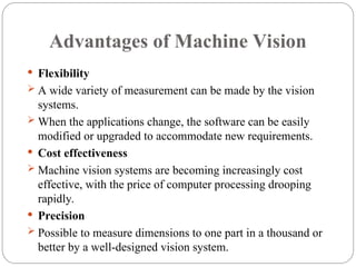 Advantages of Machine Vision
 Flexibility
 A wide variety of measurement can be made by the vision
systems.
 When the applications change, the software can be easily
modified or upgraded to accommodate new requirements.
 Cost effectiveness
 Machine vision systems are becoming increasingly cost
effective, with the price of computer processing drooping
rapidly.
 Precision
 Possible to measure dimensions to one part in a thousand or
better by a well-designed vision system.
 