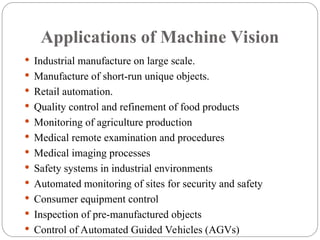 Applications of Machine Vision
 Industrial manufacture on large scale.
 Manufacture of short-run unique objects.
 Retail automation.
 Quality control and refinement of food products
 Monitoring of agriculture production
 Medical remote examination and procedures
 Medical imaging processes
 Safety systems in industrial environments
 Automated monitoring of sites for security and safety
 Consumer equipment control
 Inspection of pre-manufactured objects
 Control of Automated Guided Vehicles (AGVs)
 