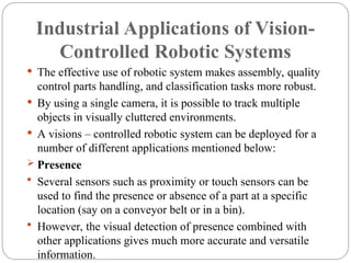 Industrial Applications of Vision-
Controlled Robotic Systems
 The effective use of robotic system makes assembly, quality
control parts handling, and classification tasks more robust.
 By using a single camera, it is possible to track multiple
objects in visually cluttered environments.
 A visions – controlled robotic system can be deployed for a
number of different applications mentioned below:
 Presence
 Several sensors such as proximity or touch sensors can be
used to find the presence or absence of a part at a specific
location (say on a conveyor belt or in a bin).
 However, the visual detection of presence combined with
other applications gives much more accurate and versatile
information.
 