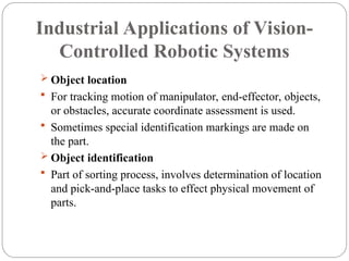 Industrial Applications of Vision-
Controlled Robotic Systems
 Object location
 For tracking motion of manipulator, end-effector, objects,
or obstacles, accurate coordinate assessment is used.
 Sometimes special identification markings are made on
the part.
 Object identification
 Part of sorting process, involves determination of location
and pick-and-place tasks to effect physical movement of
parts.
 