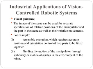 Industrial Applications of Vision-
Controlled Robotic Systems
 Visual guidance
 The image of the scene can be used for accurate
specification of relative positions of the manipulator and
the part in the scene as well as their relative movements.
 For example:
(i) Assembly operation, which requires accurate
position and orientation control of two parts to be fitted
together.
(ii) Guiding the motion of the manipulator through
stationary or mobile obstacles in the environment of the
robot.
 