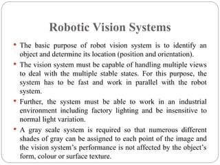Robotic Vision Systems
 The basic purpose of robot vision system is to identify an
object and determine its location (position and orientation).
 The vision system must be capable of handling multiple views
to deal with the multiple stable states. For this purpose, the
system has to be fast and work in parallel with the robot
system.
 Further, the system must be able to work in an industrial
environment including factory lighting and be insensitive to
normal light variation.
 A gray scale system is required so that numerous different
shades of gray can be assigned to each point of the image and
the vision system’s performance is not affected by the object’s
form, colour or surface texture.
 