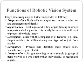 Functions of Robotic Vision System
Image processing may be further subdivided as follows:
 Pre-processing - Deals with techniques such as noise reduction
and enhancement of details.
 Segmentation – Technique of dividing or partitioning an image
into parts, called segments. It is mostly because it is inefficient
to process the whole image.
 Description - deals with the computation of features (e.g., size,
shape) suitable for differentiating one type of object from
another.
 Recognition - Process that identifies these objects (e.g.,
wrench, bolt, engine block).
 Interpretation - Assigns meaning to an ensemble (a group of
items viewed as a whole rather than individually) of recognized
objects.
 