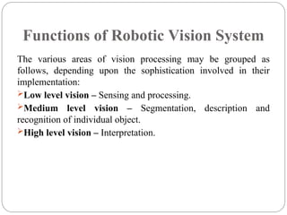 Functions of Robotic Vision System
The various areas of vision processing may be grouped as
follows, depending upon the sophistication involved in their
implementation:
Low level vision – Sensing and processing.
Medium level vision – Segmentation, description and
recognition of individual object.
High level vision – Interpretation.
 