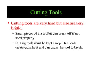 Cutting Tools Cutting tools are very hard but also are very brittle . Small pieces of the toolbit can break off if not used properly. Cutting tools must be kept sharp. Dull tools create extra heat and can cause the tool to break.  