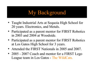 My Background Taught Industrial Arts at Sequoia High School for 20 years. Electronics, and Metals. Participated as a parent mentor for FIRST Robotics in 2003 and 2004 at Woodside. Participated as a parent mentor for FIRST Robotics at Los Gatos High School for 3 years. Attended the FIRST Nationals in 2005 and 2007. 2005 - 2007 Coach and mentor for a FIRST Lego League team in Los Gatos -  The WildCats. 