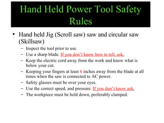Hand Held Power Tool Safety Rules Hand held Jig (Scroll saw) saw and circular saw (Skillsaw) Inspect the tool prior to use. Use a sharp blade.  If you don’t know how to tell, ask . Keep the electric cord away from the work and know what is below your cut. Keeping your fingers at least  6  inches away from the blade at all times when the saw is connected to AC power. Safety glasses must be over your eyes. Use the correct speed, and pressure.  If you don’t know ask . The workpiece must be held down, preferably clamped. 