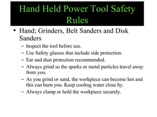 Hand Held Power Tool Safety Rules Hand; Grinders, Belt Sanders and Disk Sanders Inspect the tool before use. Use Safety glasses that include side protection. Ear and dust protection recommended. Always grind so the sparks or metal particles travel away from you.  As you grind or sand, the workpiece can become hot and this can burn you. Keep cooling water close by. Always clamp or hold the workpiece securely.  