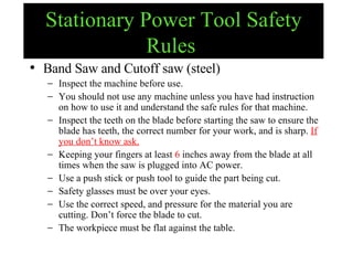 Stationary Power Tool Safety Rules   Band Saw and Cutoff saw (steel) Inspect the machine before use. You should not use any machine unless you have had instruction on how to use it and understand the safe rules for that machine. Inspect the teeth on the blade before starting the saw to ensure the blade has teeth, the correct number for your work, and is sharp.  If you don’t know ask. Keeping your fingers at least  6  inches away from the blade at all times when the saw is plugged into AC power. Use a push stick or push tool to guide the part being cut.  Safety glasses must be over your eyes. Use the correct speed, and pressure for the material you are cutting. Don’t force the blade to cut. The workpiece must be flat against the table. 