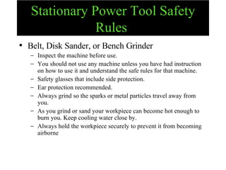 Stationary Power Tool Safety Rules   Belt, Disk Sander, or Bench Grinder Inspect the machine before use.  You should not use any machine unless you have had instruction on how to use it and understand the safe rules for that machine. Safety glasses that include side protection. Ear protection recommended. Always grind so the sparks or metal particles travel away from you.  As you grind or sand your workpiece can become hot enough to burn you. Keep cooling water close by. Always hold the workpiece securely to prevent it from becoming airborne 
