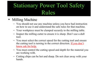 Stationary Power Tool Safety Rules   Milling Machine You should not use any machine unless you have had instruction on how to use it and understand the safe rules for that machine. Your workpiece must be clamped securely to the milling table. Inspect the milling cutter to ensure it is sharp. Don’t use a dull tool. You must select the correct speed for the cutting tool and ensure the cutting tool is turning in the correct direction.  If you don’t know ask for help. You must control the cutting speed and depth for the material you are working with. Cutting chips can be hot and sharp. Do not clear away with your hands. 