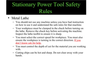 Stationary Power Tool Safety Rules   Metal Lathe You should not use any machine unless you have had instruction on how to use it and understand the safe rules for that machine. Your workpiece must be clamped in the chuck before turning on the lathe. Remove the chuck key before activating the machine. Inspect the lathe toolbit to ensure it is sharp. You must select the correct speed for workpiece. You must also ensure the workpiece is turning in the correct direction.  If you don’t know ask for help. You must control the depth of cut for the material you are working with. Cutting chips can be hot and sharp. Do not clear away with your hands. 