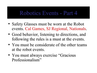 Robotics Events - Part 4 Safety Glasses must be worn at the Robot events.  Cal Games, SJ Regional, Nationals . Good behavior, listening to directions, and following the rules is a must at the events. You must be considerate of the other teams at the robot events. You must always exercise “Gracious Professionalism” 