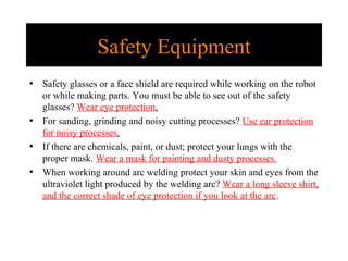 Safety Equipment Safety glasses or a face shield are required while working on the robot or while making parts. You must be able to see out of the safety glasses?  Wear eye protection . For sanding, grinding and noisy cutting processes?  Use ear protection for noisy processes . If there are chemicals, paint, or dust; protect your lungs with the proper mask.  Wear a mask for painting and dusty processes. When working around arc welding protect your skin and eyes from the ultraviolet light produced by the welding arc?  Wear a long sleeve shirt, and the correct shade of eye protection if you look at the arc . 