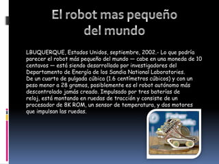 El robot mas pequeño del mundoLBUQUERQUE, Estados Unidos, septiembre, 2002.- Lo que podría parecer el robot más pequeño del mundo — cabe en una moneda de 10 centavos — está siendo desarrollado por investigadores del Departamento de Energía de los Sandia National Laboratories.De un cuarto de pulgada cúbica (1.6 centímetros cúbicos) y con un peso menor a 28 gramos, posiblemente es el robot autónomo más descontrolado jamás creado. Impulsado por tres baterías de reloj, está montando en ruedas de tracción y consiste de un procesador de 8K ROM, un sensor de temperatura, y dos motores que impulsan las ruedas.