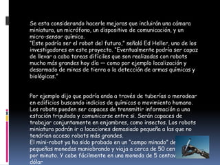 Se esta considerando hacerle mejoras que incluirán una cámara miniatura, un micrófono, un dispositivo de comunicación, y un micro-sensor químico.“Este podría ser el robot del futuro,” señaló Ed Heller, uno de los investigadores en este proyecto. “Eventualmente podría ser capaz de llevar a cabo tareas difíciles que son realizadas con robots mucho más grandes hoy día — como por ejemplo localización y desarmado de minas de tierra o la detección de armas químicas y biológicas.”Por ejemplo dijo que podría anda a través de tuberías o merodear en edificios buscando indicios de químicos o movimiento humano. Los robots pueden ser capaces de transmitir información a una estación tripulada y comunicarse entre si. Serán capaces de trabajar conjuntamente en enjambres, como insectos. Los robots miniatura podrán ir a locaciones demasiado pequeña a las que no tendrían acceso robots más grandes.El mini-robot ya ha sido probado en un “campo minado” de pequeñas monedas maniobrando y viaja a cerca de 50 centímetros por minuto. Y cabe fácilmente en una moneda de 5 centavos de dólar