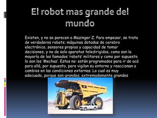 El robot mas grande del mundoExisten, y no se parecen a Mazinger Z. Para empezar, se trata de verdaderos robots; máquinas dotadas de cerebro electrónico, sensores propios y capacidad de tomar decisiones, y no de solo aparatos teledirigidos, como son la mayoría de los llamados ‘robots’ militares y como por supuesto lo son los ‘Mechas‘. Estos no: están programados para ir de acá para allá, por supuesto, pero vigilan su entorno y reaccionan a cambios en las condiciones externas. Lo cual es muy adecuado, porque son grandes; extremadamente grandes
