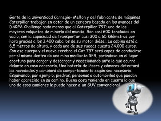 Gente de la universidad Carnegie- Mellon y del fabricante de máquinas Caterpillar trabajan en dotar de un cerebro basado en los avances del DARPA Challenge nada menos que al Caterpillar 797; uno de los mayores volquetes de minería del mundo. Son casi 600 toneladas en vacío, con la capacidad de transportar casi 300 a 65 kilómetros por hora gracias a los 3.400 caballos de su motor diésel. La cabina está a 6,5 metros de altura, y cada una de sus ruedas cuesta 24.000 euros. Con ese cuerpo y el nuevo cerebro el Cat 797 será capaz de conducirse por sí mismo dentro de una mina mediante GPS, parándose en el lugar oportuno para cargar y descargar y reaccionando ante lo que ocurra delante en caso necesario. Una batería de lásers y cámaras detectará las novedades y cambiará de comportamiento según sea necesario. Esquivando, por ejemplo, piedras, personas o automóviles que puedan haber aparecido en su camino. Buena cosa teniendo en cuenta lo que uno de esos camiones le puede hacer a un SUV convencional