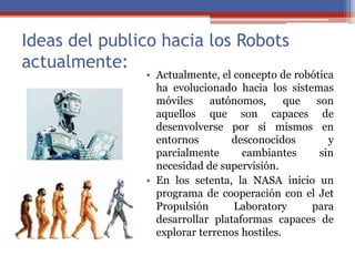 Ideas del publico hacia los Robots
actualmente:
• Actualmente, el concepto de robótica
ha evolucionado hacia los sistemas
móviles autónomos, que son
aquellos que son capaces de
desenvolverse por sí mismos en
entornos desconocidos y
parcialmente cambiantes sin
necesidad de supervisión.
• En los setenta, la NASA inicio un
programa de cooperación con el Jet
Propulsión Laboratory para
desarrollar plataformas capaces de
explorar terrenos hostiles.
 