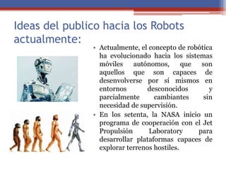 Ideas del publico hacia los Robots
actualmente:
• Actualmente, el concepto de robótica
ha evolucionado hacia los sistemas
móviles autónomos, que son
aquellos que son capaces de
desenvolverse por sí mismos en
entornos desconocidos y
parcialmente cambiantes sin
necesidad de supervisión.
• En los setenta, la NASA inicio un
programa de cooperación con el Jet
Propulsión Laboratory para
desarrollar plataformas capaces de
explorar terrenos hostiles.
 