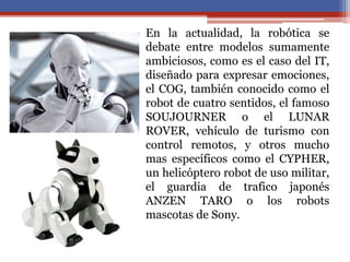 • En la actualidad, la robótica se
debate entre modelos sumamente
ambiciosos, como es el caso del IT,
diseñado para expresar emociones,
el COG, también conocido como el
robot de cuatro sentidos, el famoso
SOUJOURNER o el LUNAR
ROVER, vehículo de turismo con
control remotos, y otros mucho
mas específicos como el CYPHER,
un helicóptero robot de uso militar,
el guardia de trafico japonés
ANZEN TARO o los robots
mascotas de Sony.
 