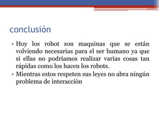 conclusión
• Hoy los robot son maquinas que se están
volviendo necesarias para el ser humano ya que
si ellas no podríamos realizar varias cosas tan
rápidas como los hacen los robots.
• Mientras estos respeten sus leyes no abra ningún
problema de interacción
 