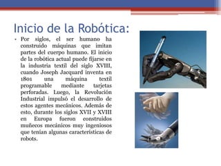 Inicio de la Robótica:
• Por siglos, el ser humano ha
construido máquinas que imitan
partes del cuerpo humano. El inicio
de la robótica actual puede fijarse en
la industria textil del siglo XVIII,
cuando Joseph Jacquard inventa en
1801 una máquina textil
programable mediante tarjetas
perforadas. Luego, la Revolución
Industrial impulsó el desarrollo de
estos agentes mecánicos. Además de
esto, durante los siglos XVII y XVIII
en Europa fueron construidos
muñecos mecánicos muy ingeniosos
que tenían algunas características de
robots.
 