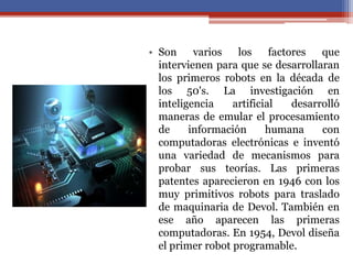 • Son varios los factores que
intervienen para que se desarrollaran
los primeros robots en la década de
los 50's. La investigación en
inteligencia artificial desarrolló
maneras de emular el procesamiento
de información humana con
computadoras electrónicas e inventó
una variedad de mecanismos para
probar sus teorías. Las primeras
patentes aparecieron en 1946 con los
muy primitivos robots para traslado
de maquinaria de Devol. También en
ese año aparecen las primeras
computadoras. En 1954, Devol diseña
el primer robot programable.
 