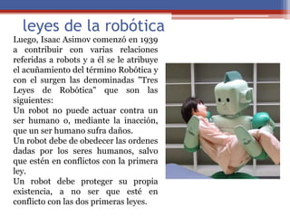 leyes de la robótica
Luego, Isaac Asimov comenzó en 1939
a contribuir con varias relaciones
referidas a robots y a él se le atribuye
el acuñamiento del término Robótica y
con el surgen las denominadas "Tres
Leyes de Robótica" que son las
siguientes:
Un robot no puede actuar contra un
ser humano o, mediante la inacción,
que un ser humano sufra daños.
Un robot debe de obedecer las ordenes
dadas por los seres humanos, salvo
que estén en conflictos con la primera
ley.
Un robot debe proteger su propia
existencia, a no ser que esté en
conflicto con las dos primeras leyes.
 