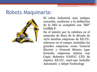 Robots Maquinaria:
El robot industrial más antiguo
conocido, conforme a la definición
de la ISO se completó con "Bill"
Griffith P.
En el interés por la robótica en el
aumento de fines de la década de
1970 muchas empresas de EE.UU.
entraron en el campo, incluidas las
grandes empresas como General
Electric y General Motors (que
formaba empresas mixtas con
Capiz Robotics FANUC LTD de
Japón). EE.UU. start-ups incluido
Automatix y Adept Technology
 