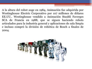 A la altura del robot auge en 1984, Animación fue adquirida por
Westinghouse Electric Corporativo por 107 millones de dólares
EE.UU.. Westinghouse vendido a Animación Staubli Faverges
SCA de Francia en 1988, que se siguen haciendo robots
articulados para la industria general y aplicaciones de sala limpia
e incluso compró la división de robótica de Bosch a finales de
2004.
 