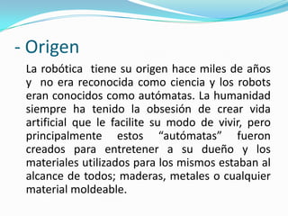 - Origen
La robótica tiene su origen hace miles de años
y no era reconocida como ciencia y los robots
eran conocidos como autómatas. La humanidad
siempre ha tenido la obsesión de crear vida
artificial que le facilite su modo de vivir, pero
principalmente estos “autómatas” fueron
creados para entretener a su dueño y los
materiales utilizados para los mismos estaban al
alcance de todos; maderas, metales o cualquier
material moldeable.
 